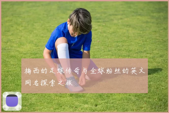梅西的足球传奇与全球粉丝的英文网名探索之旅