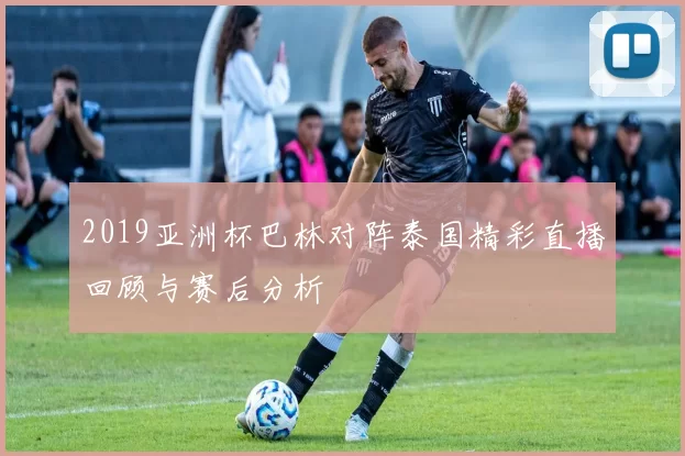 2019亚洲杯巴林对阵泰国精彩直播回顾与赛后分析