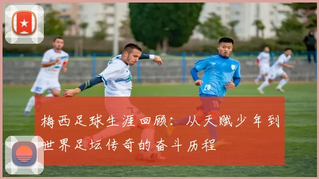 梅西足球生涯回顾：从天赋少年到世界足坛传奇的奋斗历程