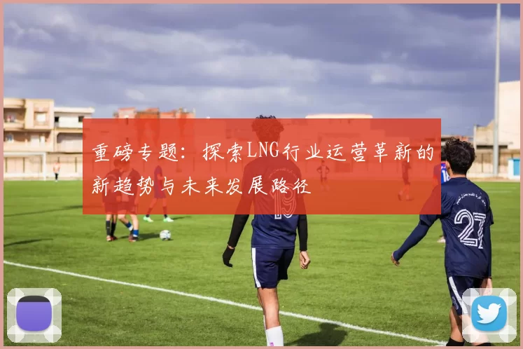 重磅专题：探索LNG行业运营革新的新趋势与未来发展路径