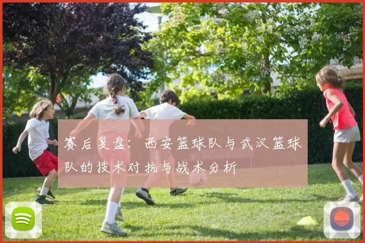 赛后复盘：西安篮球队与武汉篮球队的技术对抗与战术分析