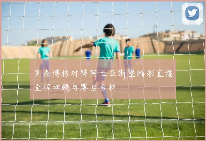 罗森博格对阵阿兰亚斯堡精彩直播全程回顾与赛后分析