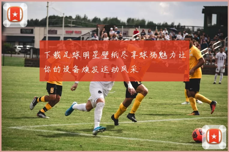 下载足球明星壁纸尽享球场魅力让你的设备焕发运动风采