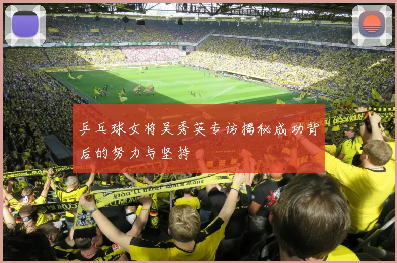 乒乓球女将吴秀英专访揭秘成功背后的努力与坚持