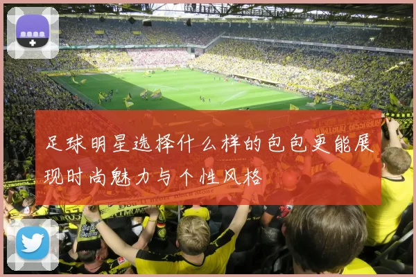 足球明星选择什么样的包包更能展现时尚魅力与个性风格