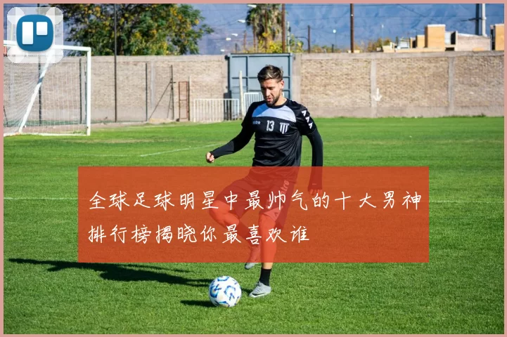 全球足球明星中最帅气的十大男神排行榜揭晓你最喜欢谁