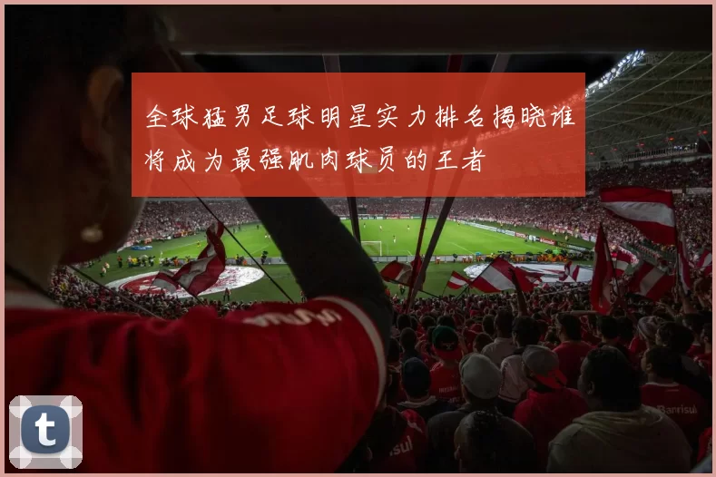 全球猛男足球明星实力排名揭晓谁将成为最强肌肉球员的王者