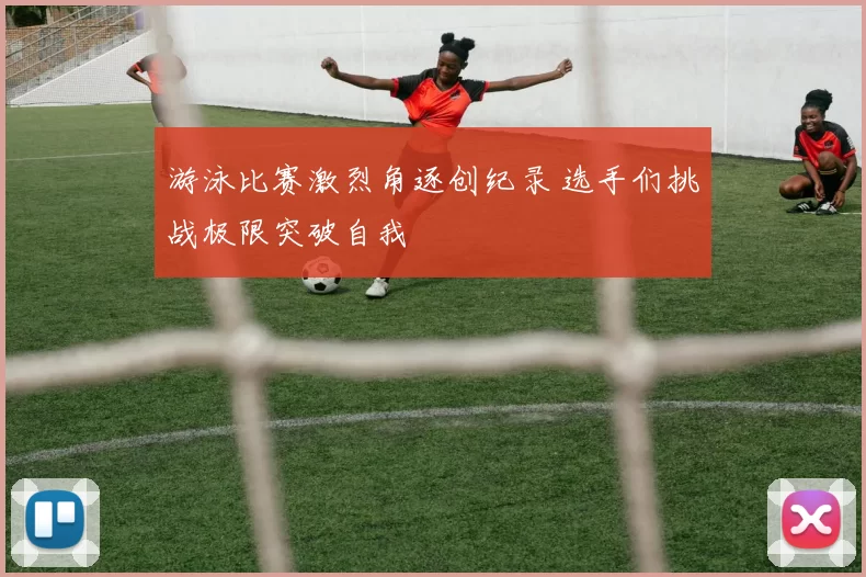 游泳比赛激烈角逐创纪录 选手们挑战极限突破自我