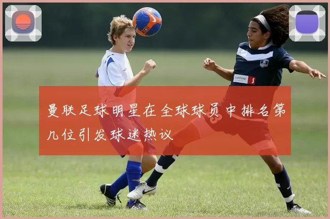 曼联足球明星在全球球员中排名第几位引发球迷热议