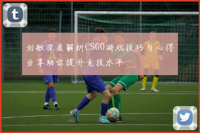 刘敏深度解析CSGO游戏技巧与心得分享助你提升竞技水平