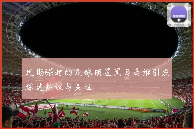 近期崛起的足球明星黑马是谁引发球迷热议与关注