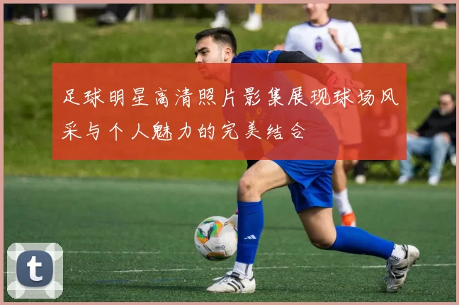 足球明星高清照片影集展现球场风采与个人魅力的完美结合