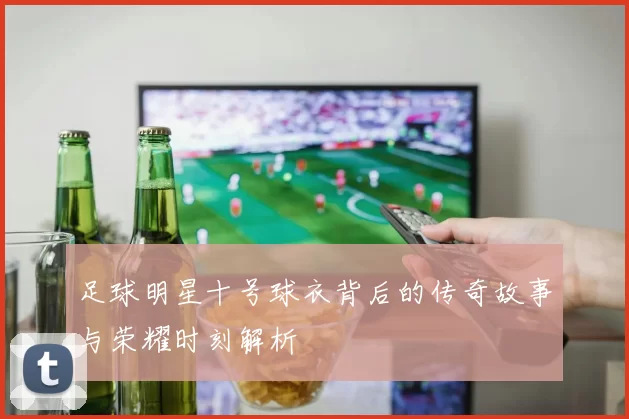 足球明星十号球衣背后的传奇故事与荣耀时刻解析