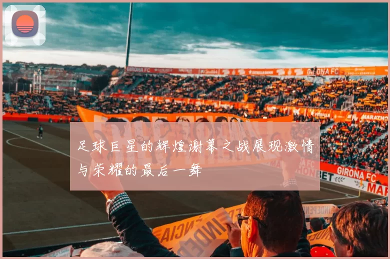 足球巨星的辉煌谢幕之战展现激情与荣耀的最后一舞