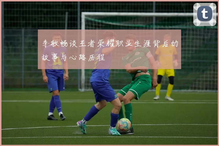 李敏畅谈王者荣耀职业生涯背后的故事与心路历程