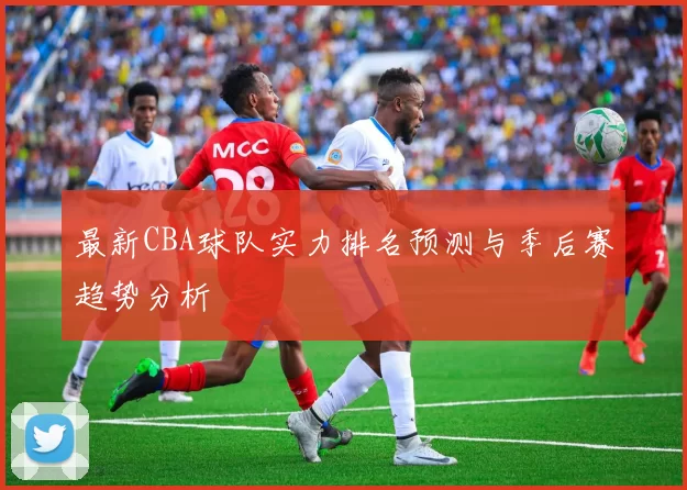 最新CBA球队实力排名预测与季后赛趋势分析