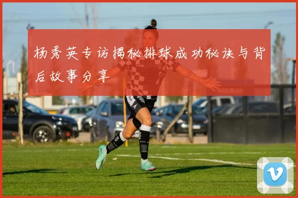 杨秀英专访揭秘排球成功秘诀与背后故事分享