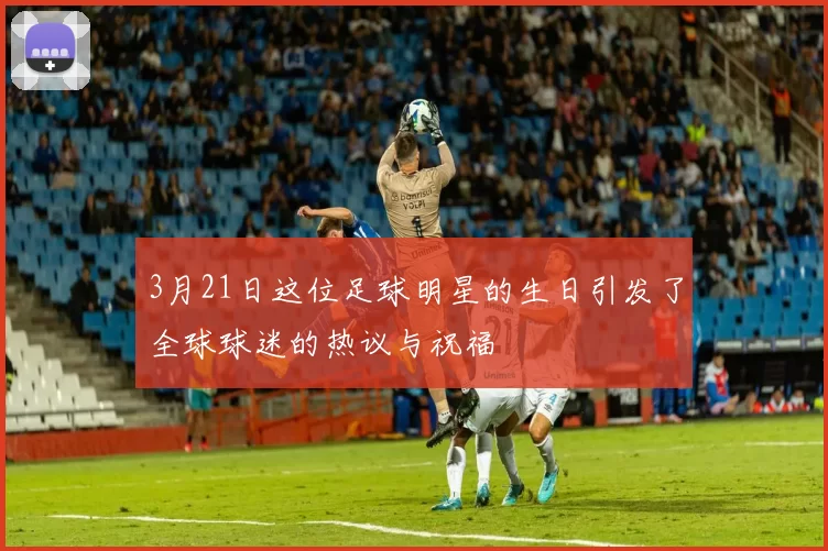 3月21日这位足球明星的生日引发了全球球迷的热议与祝福