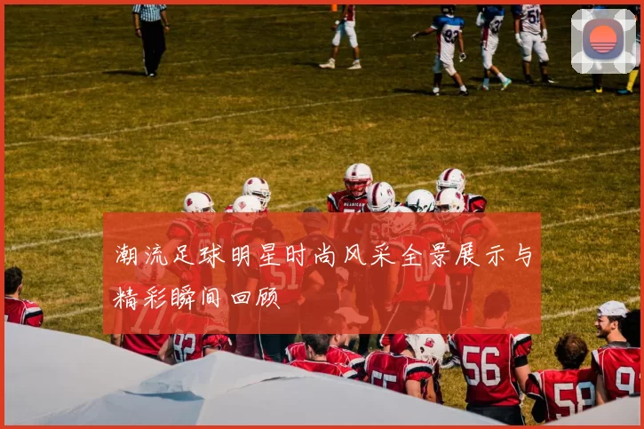 潮流足球明星时尚风采全景展示与精彩瞬间回顾