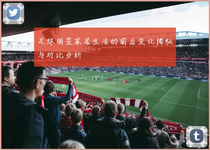 足球明星家居生活的前后变化揭秘与对比分析