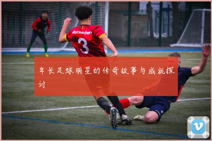 年长足球明星的传奇故事与成就探讨