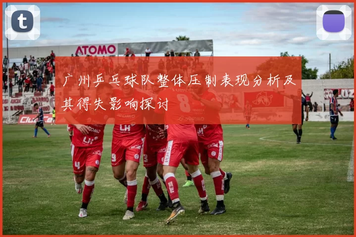 广州乒乓球队整体压制表现分析及其得失影响探讨