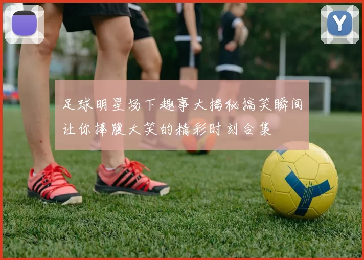 足球明星场下趣事大揭秘搞笑瞬间让你捧腹大笑的精彩时刻合集