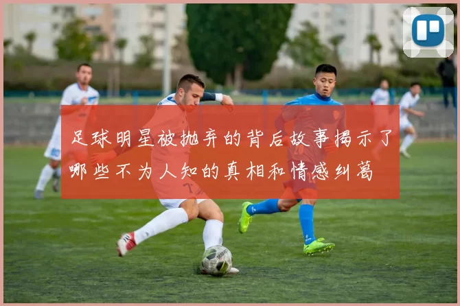 足球明星被抛弃的背后故事揭示了哪些不为人知的真相和情感纠葛