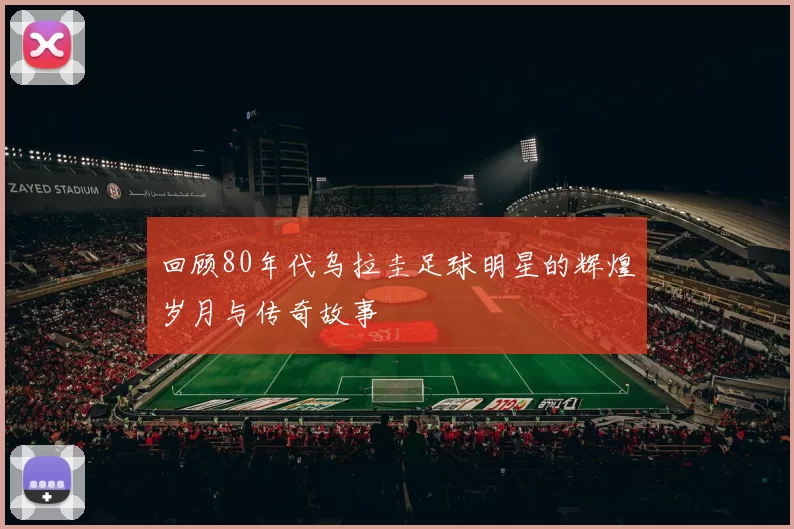 回顾80年代乌拉圭足球明星的辉煌岁月与传奇故事