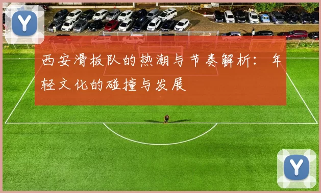 西安滑板队的热潮与节奏解析：年轻文化的碰撞与发展
