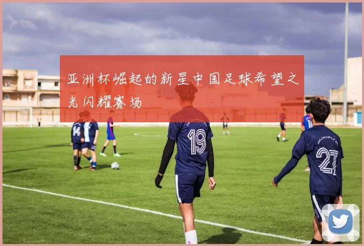 亚洲杯崛起的新星中国足球希望之光闪耀赛场