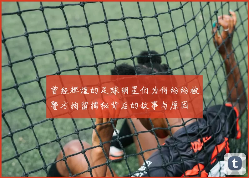 曾经辉煌的足球明星们为何纷纷被警方拘留揭秘背后的故事与原因