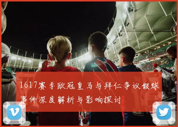 1617赛季欧冠皇马与拜仁争议假球事件深度解析与影响探讨