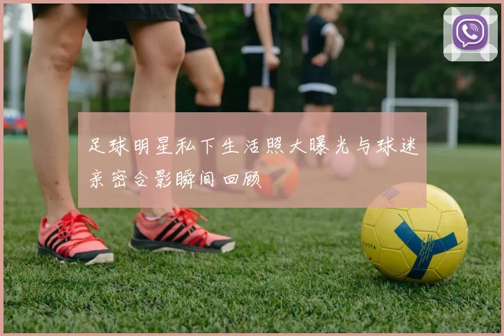 足球明星私下生活照大曝光与球迷亲密合影瞬间回顾