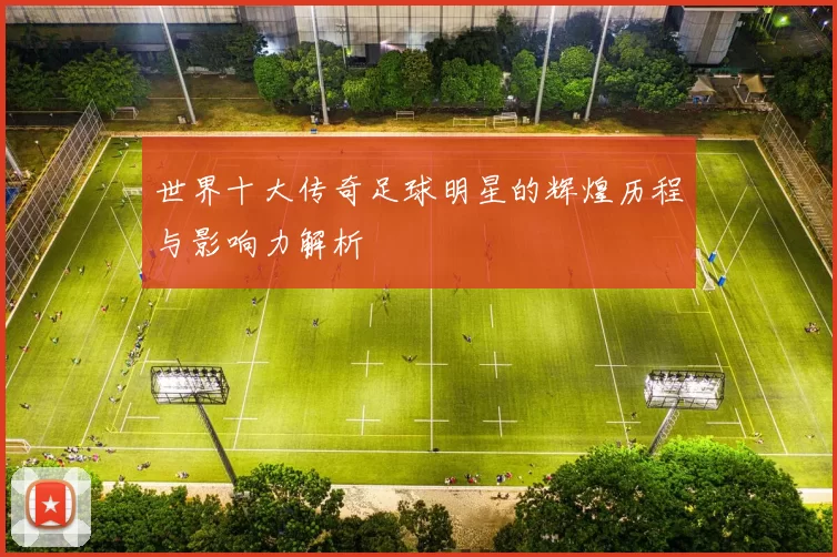 世界十大传奇足球明星的辉煌历程与影响力解析