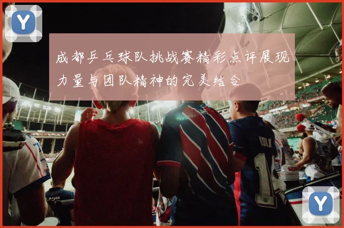 成都乒乓球队挑战赛精彩点评展现力量与团队精神的完美结合