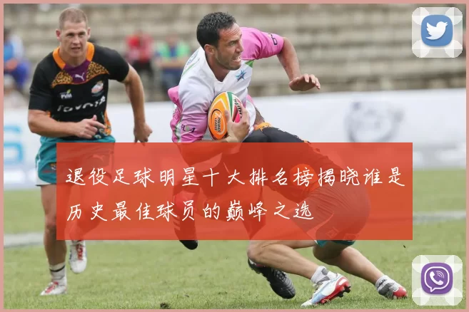 退役足球明星十大排名榜揭晓谁是历史最佳球员的巅峰之选