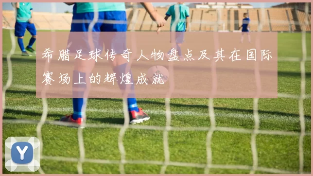希腊足球传奇人物盘点及其在国际赛场上的辉煌成就