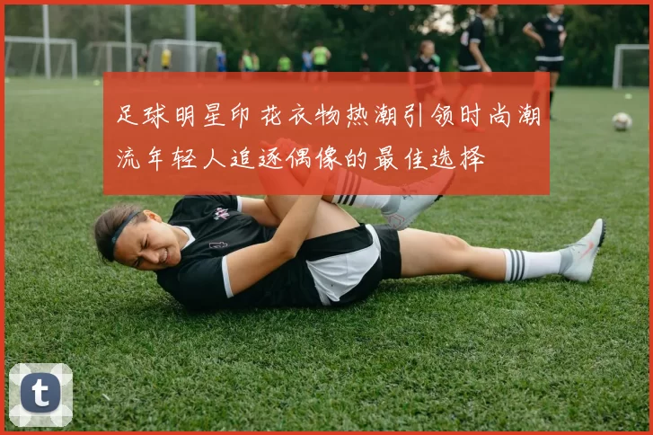 足球明星印花衣物热潮引领时尚潮流年轻人追逐偶像的最佳选择