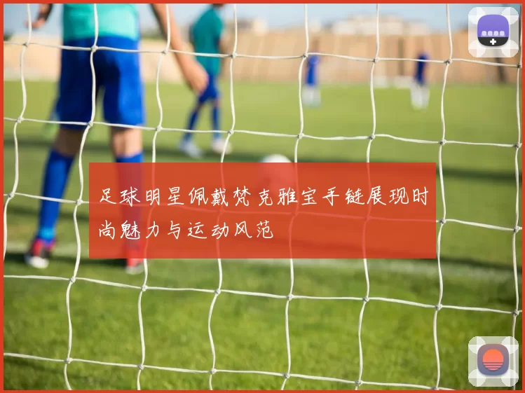 足球明星佩戴梵克雅宝手链展现时尚魅力与运动风范