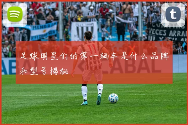 足球明星们的第一辆车是什么品牌和型号揭秘
