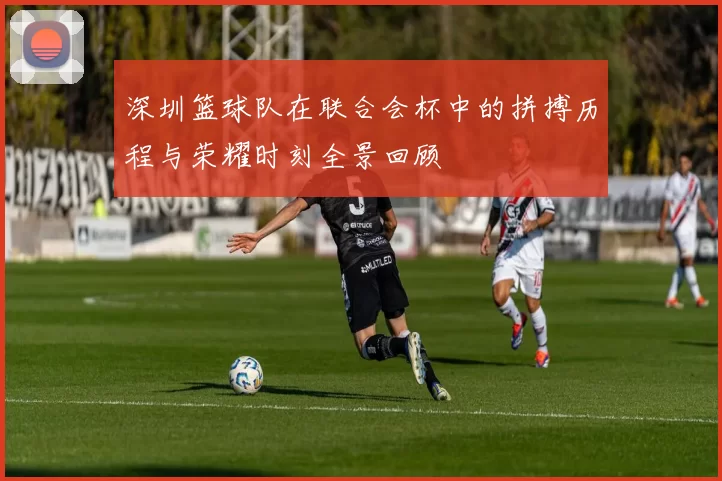 深圳篮球队在联合会杯中的拼搏历程与荣耀时刻全景回顾