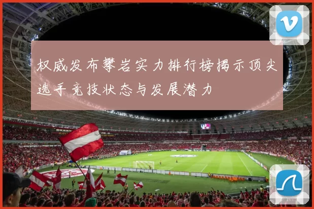 权威发布攀岩实力排行榜揭示顶尖选手竞技状态与发展潜力
