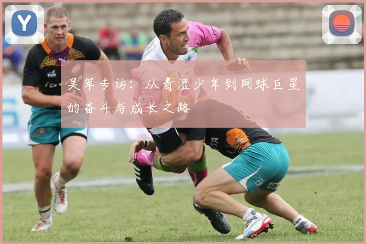吴军专访：从青涩少年到网球巨星的奋斗与成长之路