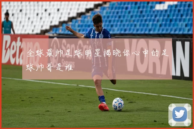 全球最帅足球明星揭晓你心中的足球帅哥是谁