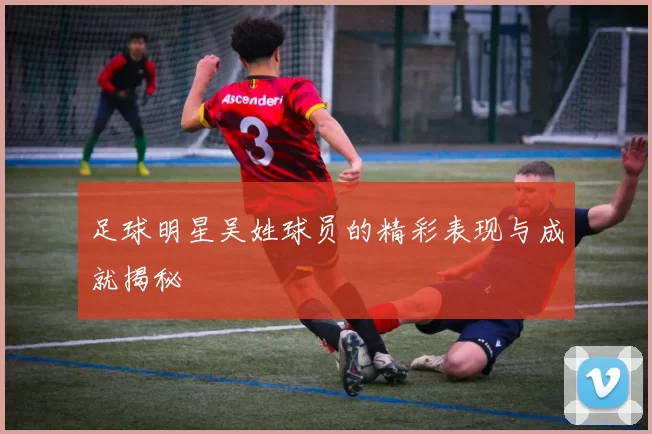 足球明星吴姓球员的精彩表现与成就揭秘