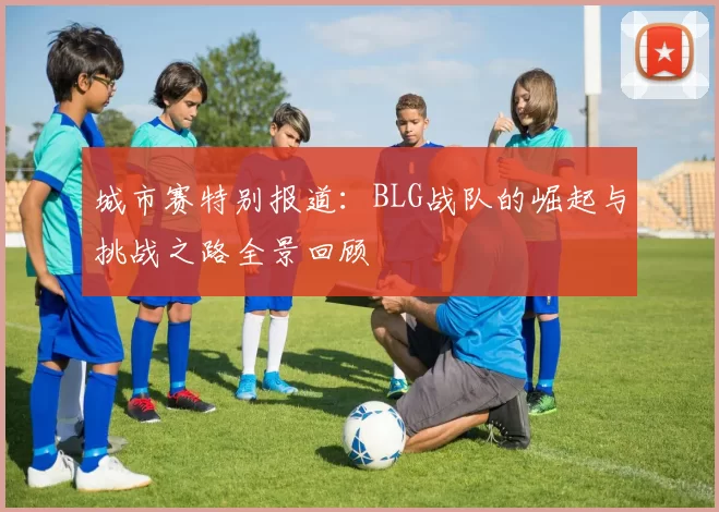 城市赛特别报道：BLG战队的崛起与挑战之路全景回顾