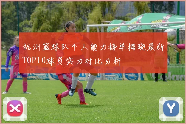 杭州篮球队个人能力榜单揭晓最新TOP10球员实力对比分析
