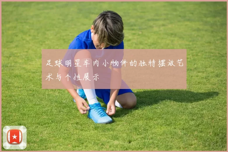 足球明星车内小物件的独特摆放艺术与个性展示