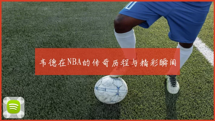 韦德在NBA的传奇历程与精彩瞬间